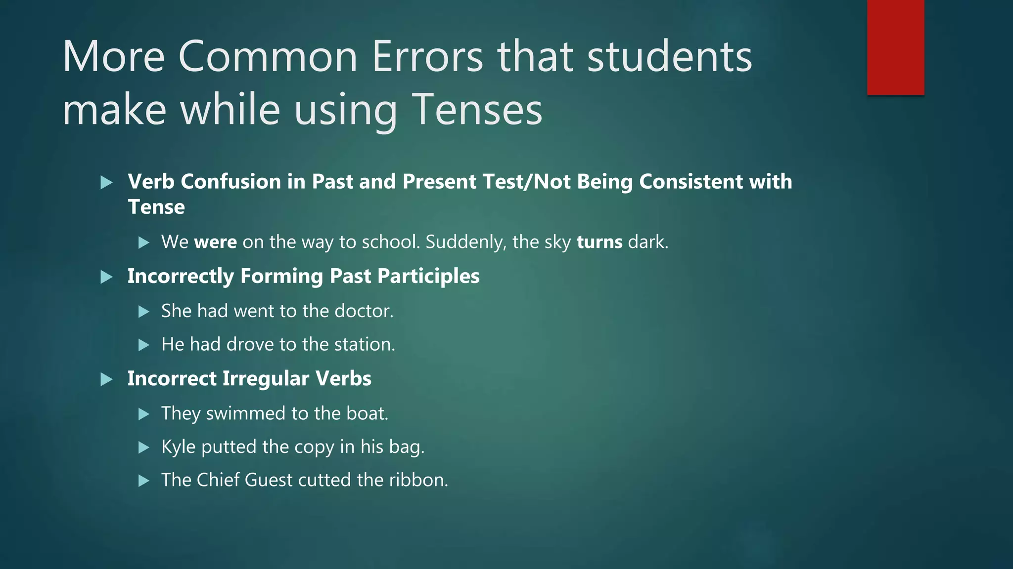 More Common Errors that students
make while using Tenses
 Verb Confusion in Past and Present Test/Not Being Consistent with
Tense
 We were on the way to school. Suddenly, the sky turns dark.
 Incorrectly Forming Past Participles
 She had went to the doctor.
 He had drove to the station.
 Incorrect Irregular Verbs
 They swimmed to the boat.
 Kyle putted the copy in his bag.
 The Chief Guest cutted the ribbon.
 