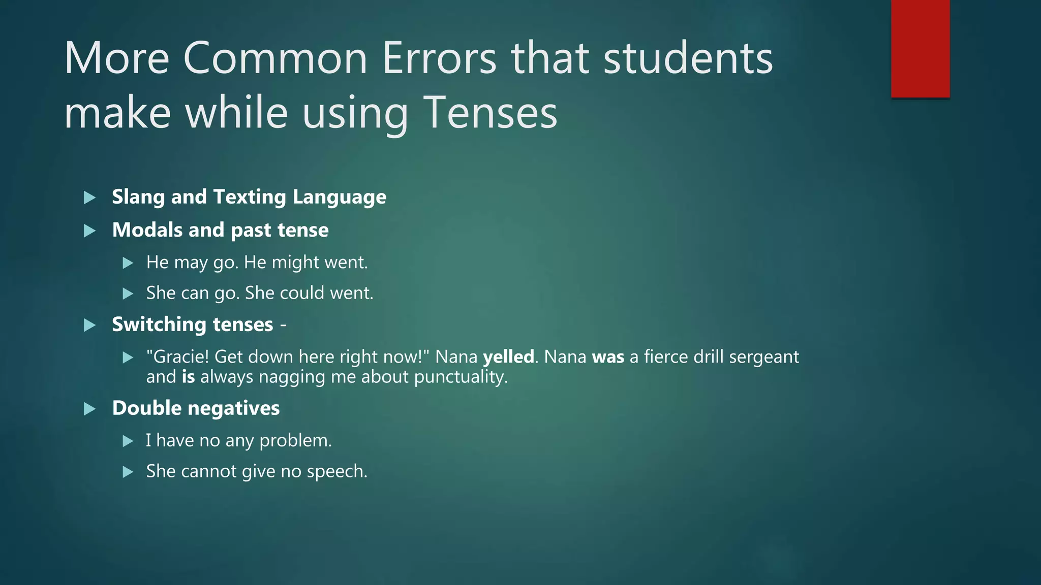 More Common Errors that students
make while using Tenses
 Slang and Texting Language
 Modals and past tense
 He may go. He might went.
 She can go. She could went.
 Switching tenses -
 "Gracie! Get down here right now!" Nana yelled. Nana was a fierce drill sergeant
and is always nagging me about punctuality.
 Double negatives
 I have no any problem.
 She cannot give no speech.
 
