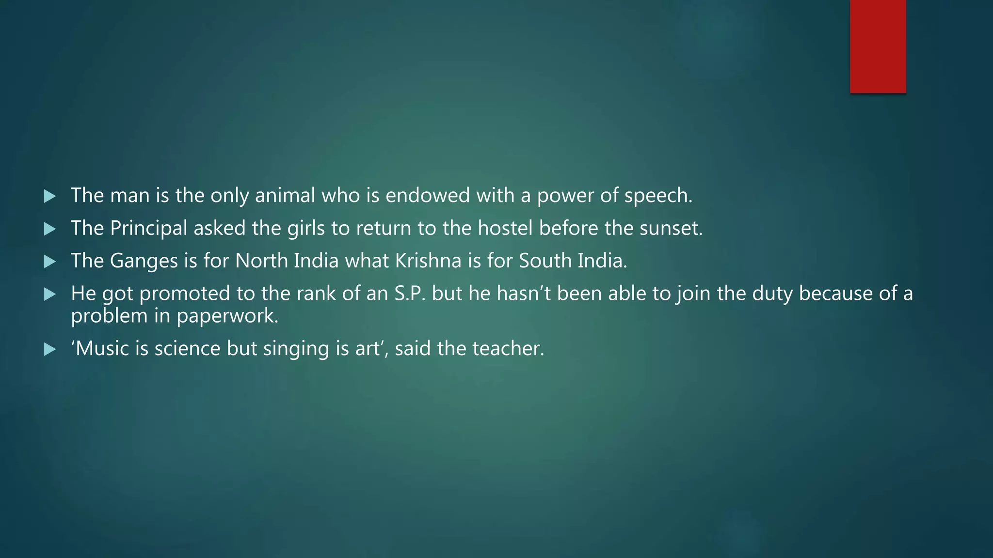  The man is the only animal who is endowed with a power of speech.
 The Principal asked the girls to return to the hostel before the sunset.
 The Ganges is for North India what Krishna is for South India.
 He got promoted to the rank of an S.P. but he hasn’t been able to join the duty because of a
problem in paperwork.
 ‘Music is science but singing is art’, said the teacher.
 