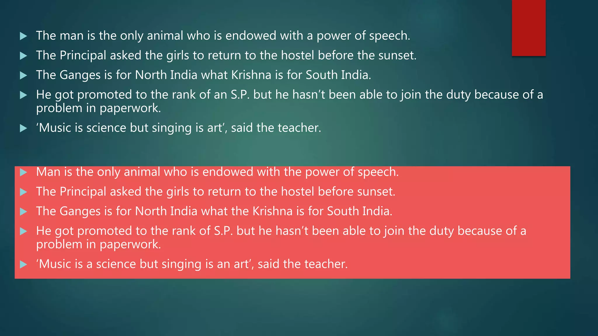  The man is the only animal who is endowed with a power of speech.
 The Principal asked the girls to return to the hostel before the sunset.
 The Ganges is for North India what Krishna is for South India.
 He got promoted to the rank of an S.P. but he hasn’t been able to join the duty because of a
problem in paperwork.
 ‘Music is science but singing is art’, said the teacher.
 Man is the only animal who is endowed with the power of speech.
 The Principal asked the girls to return to the hostel before sunset.
 The Ganges is for North India what the Krishna is for South India.
 He got promoted to the rank of S.P. but he hasn’t been able to join the duty because of a
problem in paperwork.
 ‘Music is a science but singing is an art’, said the teacher.
 