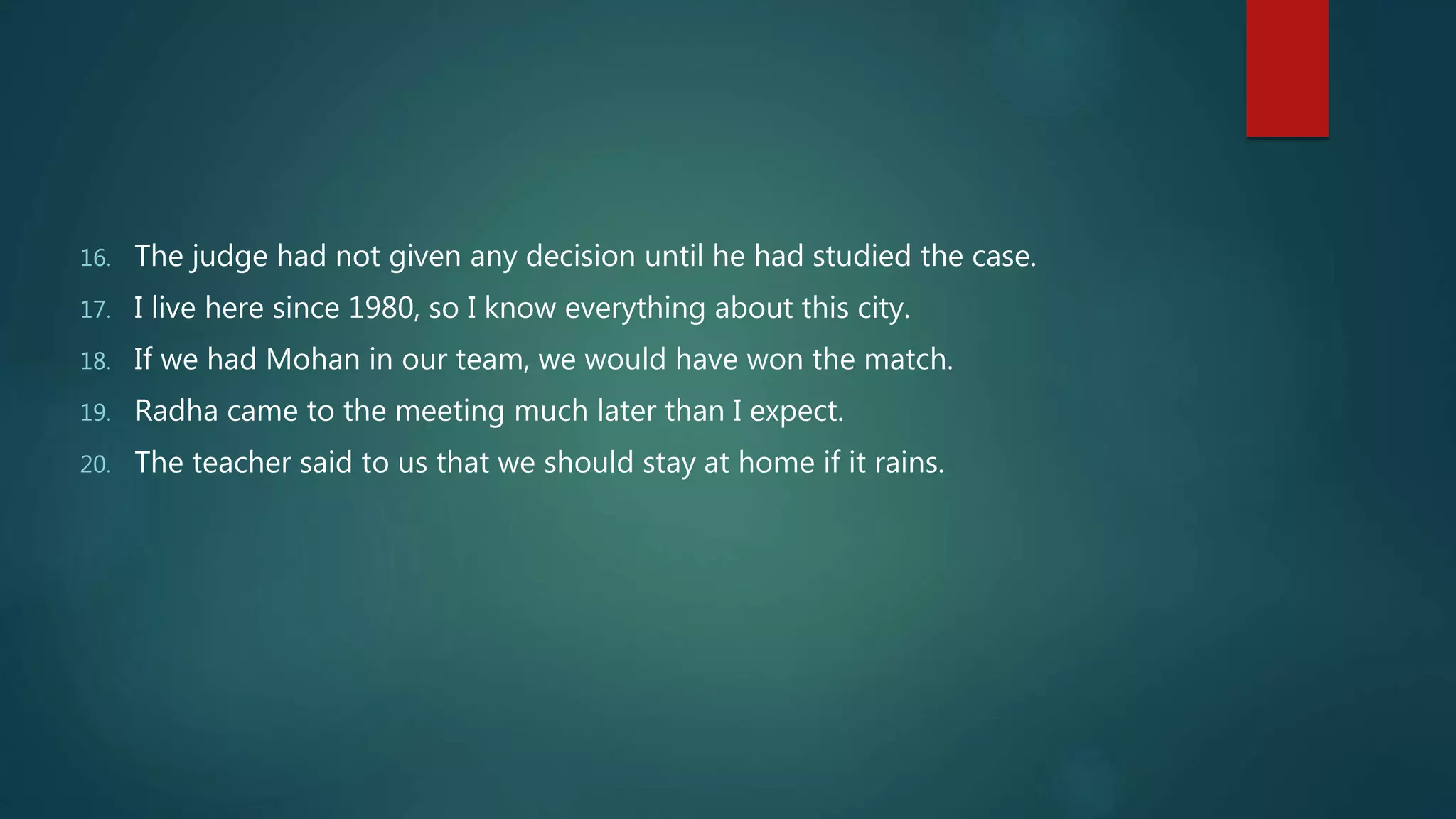 16. The judge had not given any decision until he had studied the case.
17. I live here since 1980, so I know everything about this city.
18. If we had Mohan in our team, we would have won the match.
19. Radha came to the meeting much later than I expect.
20. The teacher said to us that we should stay at home if it rains.
 