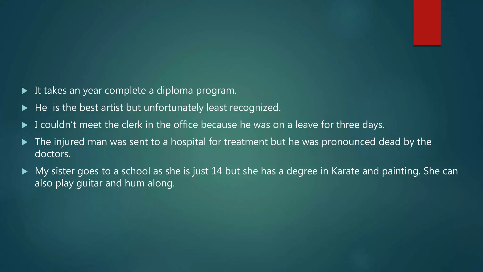  It takes an year complete a diploma program.
 He is the best artist but unfortunately least recognized.
 I couldn’t meet the clerk in the office because he was on a leave for three days.
 The injured man was sent to a hospital for treatment but he was pronounced dead by the
doctors.
 My sister goes to a school as she is just 14 but she has a degree in Karate and painting. She can
also play guitar and hum along.
 