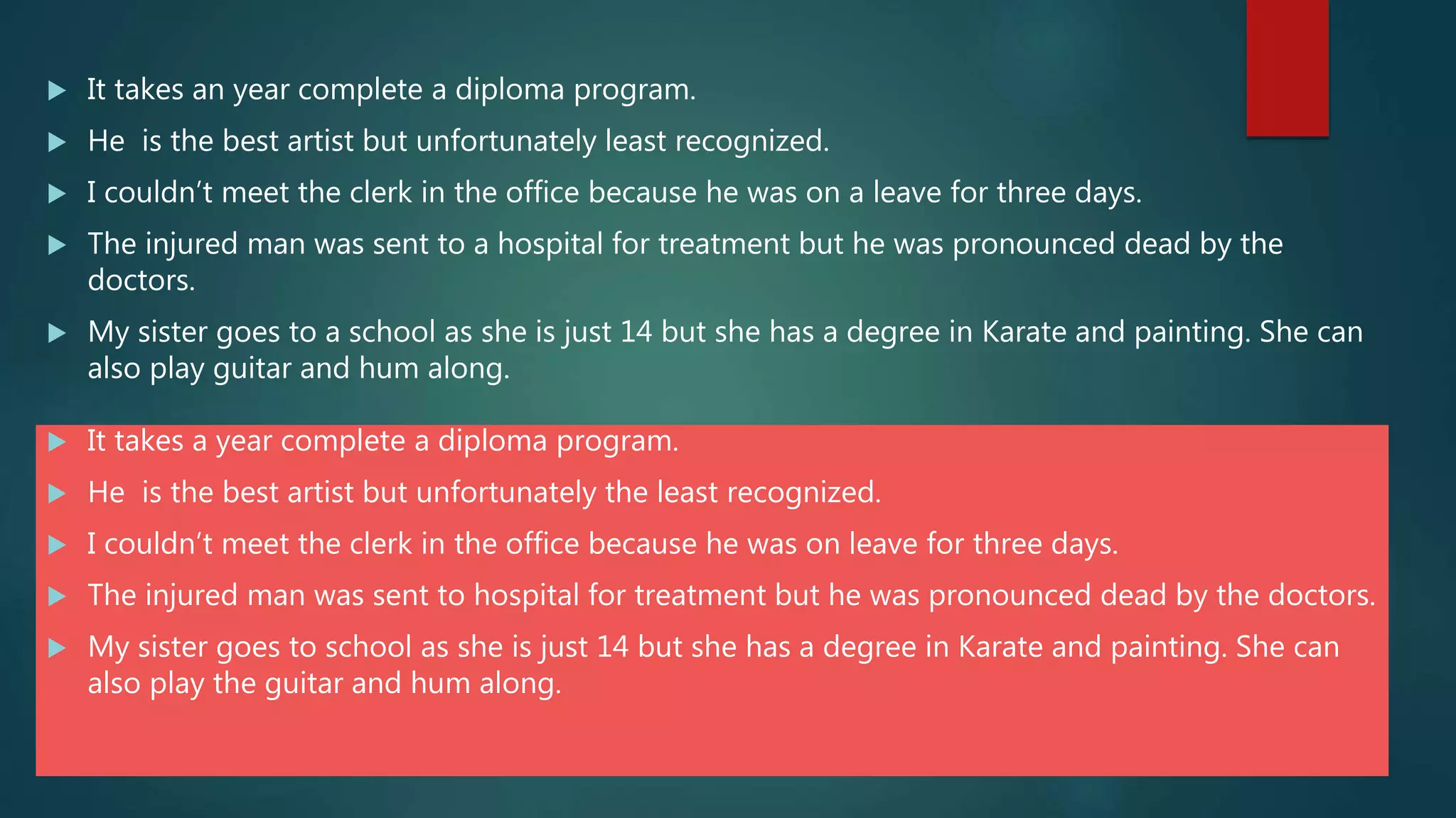  It takes an year complete a diploma program.
 He is the best artist but unfortunately least recognized.
 I couldn’t meet the clerk in the office because he was on a leave for three days.
 The injured man was sent to a hospital for treatment but he was pronounced dead by the
doctors.
 My sister goes to a school as she is just 14 but she has a degree in Karate and painting. She can
also play guitar and hum along.
 It takes a year complete a diploma program.
 He is the best artist but unfortunately the least recognized.
 I couldn’t meet the clerk in the office because he was on leave for three days.
 The injured man was sent to hospital for treatment but he was pronounced dead by the doctors.
 My sister goes to school as she is just 14 but she has a degree in Karate and painting. She can
also play the guitar and hum along.
 