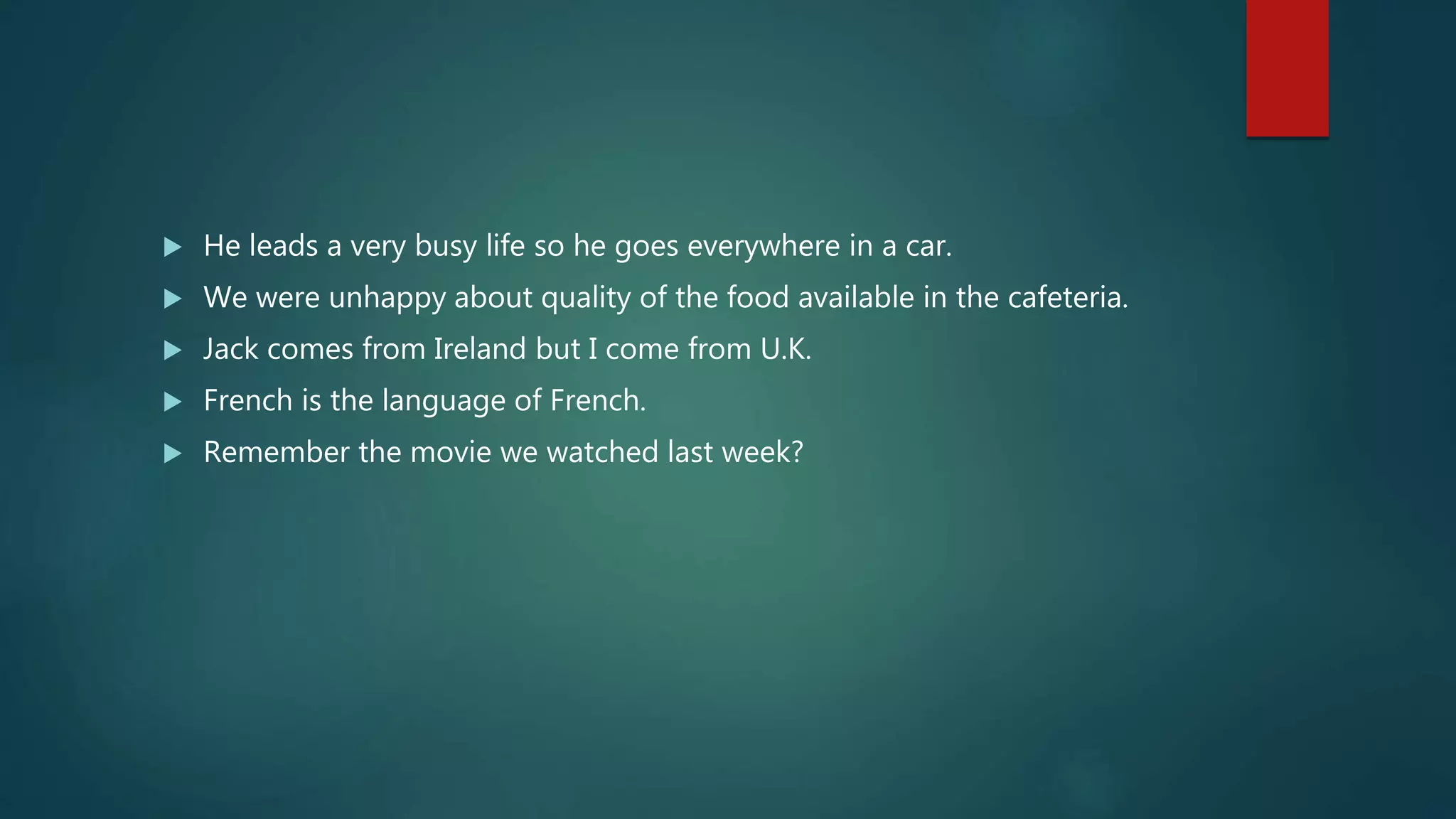  He leads a very busy life so he goes everywhere in a car.
 We were unhappy about quality of the food available in the cafeteria.
 Jack comes from Ireland but I come from U.K.
 French is the language of French.
 Remember the movie we watched last week?
 