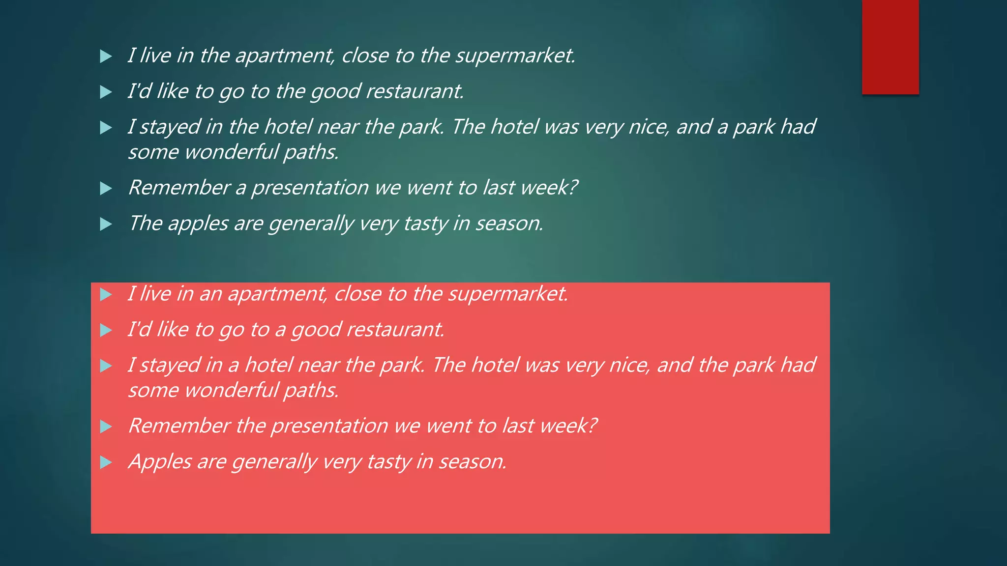  I live in the apartment, close to the supermarket.
 I'd like to go to the good restaurant.
 I stayed in the hotel near the park. The hotel was very nice, and a park had
some wonderful paths.
 Remember a presentation we went to last week?
 The apples are generally very tasty in season.
 I live in an apartment, close to the supermarket.
 I'd like to go to a good restaurant.
 I stayed in a hotel near the park. The hotel was very nice, and the park had
some wonderful paths.
 Remember the presentation we went to last week?
 Apples are generally very tasty in season.
 