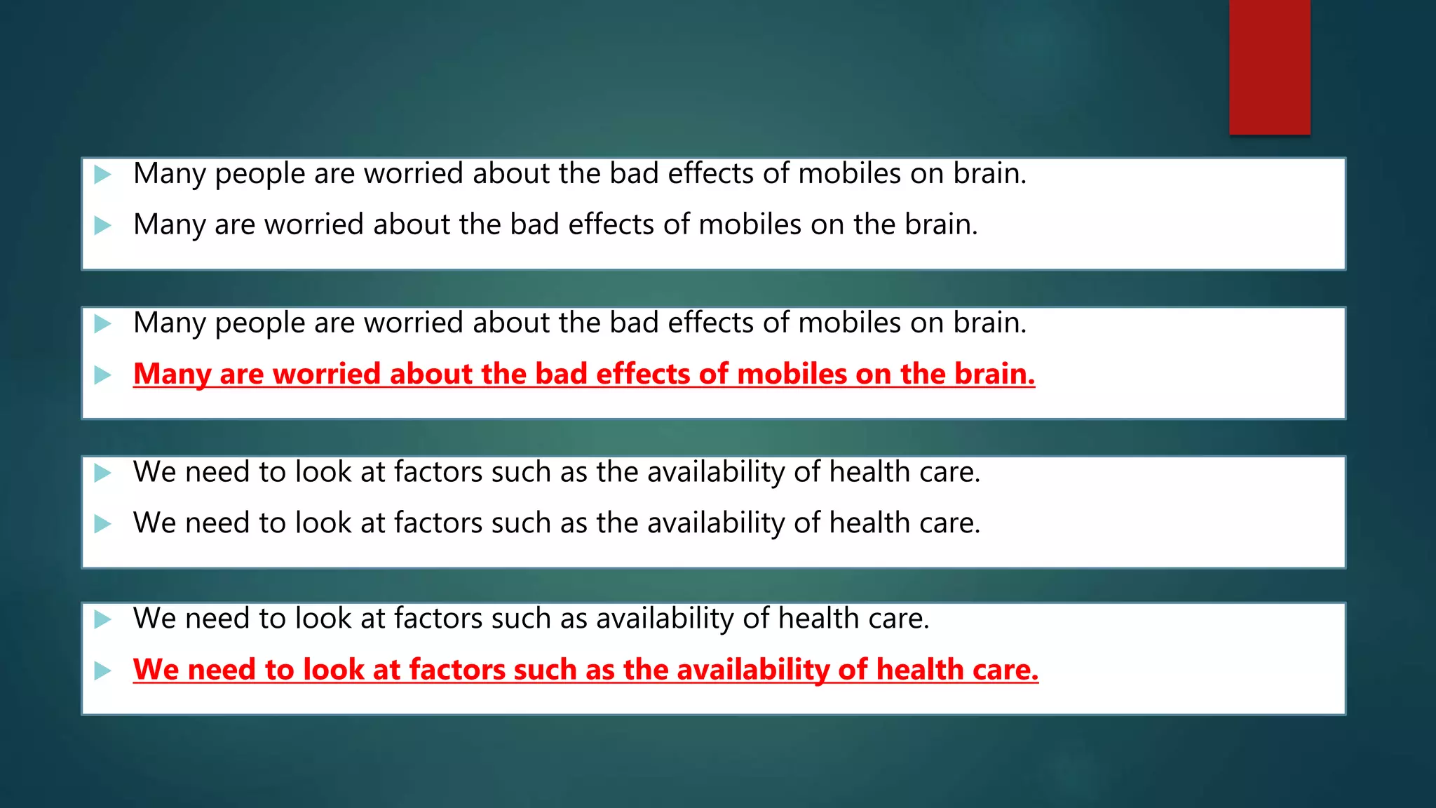  Many people are worried about the bad effects of mobiles on brain.
 Many are worried about the bad effects of mobiles on the brain.
 Many people are worried about the bad effects of mobiles on brain.
 Many are worried about the bad effects of mobiles on the brain.
 We need to look at factors such as the availability of health care.
 We need to look at factors such as the availability of health care.
 We need to look at factors such as availability of health care.
 We need to look at factors such as the availability of health care.
 