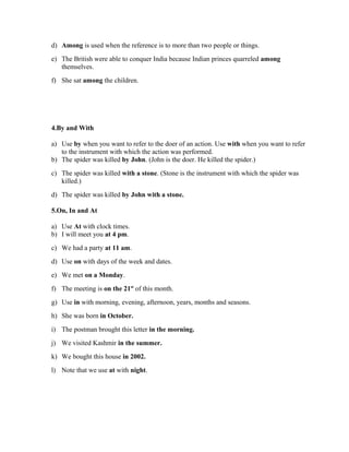d) Among is used when the reference is to more than two people or things.
e) The British were able to conquer India because Indian princes quarreled among
   themselves.
f) She sat among the children.




4.By and With

a) Use by when you want to refer to the doer of an action. Use with when you want to refer
   to the instrument with which the action was performed.
b) The spider was killed by John. (John is the doer. He killed the spider.)
c) The spider was killed with a stone. (Stone is the instrument with which the spider was
   killed.)
d) The spider was killed by John with a stone.

5.On, In and At

a) Use At with clock times.
b) I will meet you at 4 pm.
c) We had a party at 11 am.
d) Use on with days of the week and dates.
e) We met on a Monday.
f) The meeting is on the 21st of this month.
g) Use in with morning, evening, afternoon, years, months and seasons.
h) She was born in October.
i) The postman brought this letter in the morning.
j) We visited Kashmir in the summer.
k) We bought this house in 2002.
l) Note that we use at with night.
 