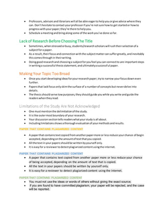  Professors,advisorsandlibrarianswillall be able eagertohelpyouorgive advice where they
can. Don’thesitate tocontact yourprofessorif you’re notsure how to get startedor how to
progresswithyourpaper;they’re there tohelpyou.
 Schedule ameetingandbringalongsome of the workyou’ve done sofar.
Lack of Research Before Choosing The Title
 Sometimes,whenstressedorbusy,students/researchscholarswill rushtheirselectionof a
subjectfora paper.
 As a result,theirfocusandconnectionwiththe subjectmattercansuffergreatly,andinevitably
thiscomesthroughin theirwriting.
 Doinggoodresearchand choosinga subjectforyoufeel youcan connectto are importantsteps
inwritinga successful thesisstatement,andultimatelyasuccessful paper.
Making Your Topic Too Broad
 Once you start developingideasforyourresearchpaper,tryto narrow yourfocusdowneven
further.
 Papersthat lackfocusonlyskimthe surface of a numberof conceptsbut neverdelve into
details.
 The thesisshould serve towpurposes,theyshouldguide youwhile youwrite andguide the
readerswhentheyread.
Limitations of the Study Are Not Acknowledged
 One mustmentionthe delimitationof the study.
 It islike outermostboundaryof your research.
 Your discussion sectiontellsreaderswhatyourstudyisall about.
 Includinglimitationsshowsathoroughevaluationof yourmethodsandresults.
PAPER THAT CONTAINS PLAGIARIZED CONTENT
 A paperthat containstextcopiedfromanotherpapermore or lessreduce yourchance of begin
accepted,dependingonthe amountof textthatyou copied.
 All the textinyour papersshouldbe writtenbyyourself only.
 It iseasyfor a reviewertodetectplagiarizedcontentusingthe internet.
PAPER THAT CONTAINS PLAGIARIZED CONTENT
 A paper that contains text copied from another paper more or less reduce your chance
of being accepted, depending on the amount of text that is copied.
 All the text in your papers should be written by yourself only.
 It is easy for a reviewer to detect plagiarized content using the internet.
PAPER THAT CONTAINS PLAGIARIZED CONTENT
 You must not use the ideas or words of others without giving the exact source;
 if you are found to have committed plagiarism, your paper will be rejected, and the case
will be reported.
 