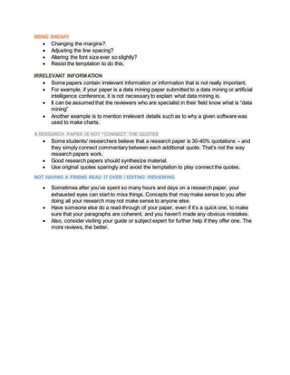 BEING SNEAKY
 Changing the margins?
 Adjusting the line spacing?
 Altering the font size ever so slightly?
 Resist the temptation to do this.
IRRELEVANT INFORMATION
 Some papers contain irrelevant information or information that is not really important.
 For example, if your paper is a data mining paper submitted to a data mining or artificial
intelligence conference, it is not necessary to explain what data mining is.
 It can be assumed that the reviewers who are specialist in their field know what is “data
mining”
 Another example is to mention irrelevant details such as to why a given software was
used to make charts.
A RESEARCH PAPER IS NOT “CONNECT THE QUOTES
 Some students/ researchers believe that a research paper is 30-40% quotations – and
they simply connect commentary between each additional quote. That’s not the way
research papers work.
 Good research papers should synthesize material.
 Use original quotes sparingly and avoid the temptation to play connect the quotes.
NOT HAVING A FRIEND READ IT OVER / EDITING /REVIEWING
 Sometimes after you’ve spent so many hours and days on a research paper, your
exhausted eyes can start to miss things. Concepts that may make sense to you after
doing all your research may not make sense to anyone else.
 Have someone else do a read-through of your paper, even if it’s a quick one, to make
sure that your paragraphs are coherent, and you haven’t made any obvious mistakes.
 Also, consider visiting your guide or subject expert for further help if they offer one. The
more reviews, the better.
 