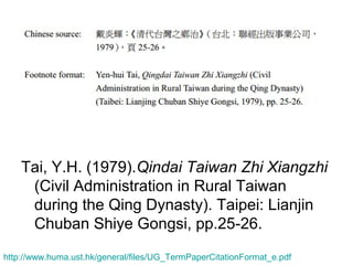 Tai, Y.H. (1979).Qindai Taiwan Zhi Xiangzhi
(Civil Administration in Rural Taiwan
during the Qing Dynasty). Taipei: Lianjin
Chuban Shiye Gongsi, pp.25-26.
http://www.huma.ust.hk/general/files/UG_TermPaperCitationFormat_e.pdf