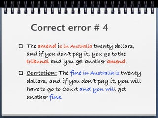 ! Correct error # 4
The amend is in Australia twenty dollars,
and if you don’t pay it, you go to the
tribunal and you get another amend.
Correction: The fine in Australia is twenty
dollars, and if you don’t pay it, you will
have to go to Court and you will get
another fine.
 