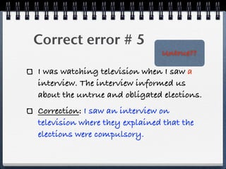 Correct error # 5
                               Untrue??

I was watching television when I saw a
interview. The interview informed us
about the untrue and obligated elections.
Correction: I saw an interview on
television where they explained that the
elections were compulsory.
 