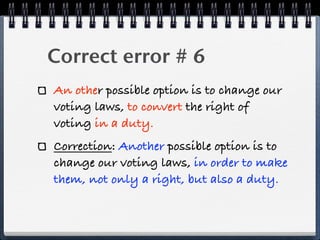 Correct error # 6
An other possible option is to change our
voting laws, to convert the right of
voting in a duty.
Correction: Another possible option is to
change our voting laws, in order to make
them, not only a right, but also a duty.
 