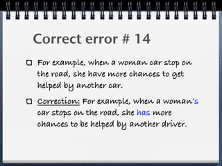 Correct error # 14
For example, when a woman car stop on
the road, she have more chances to get
helped by another car.
Correction: For example, when a woman’s
car stops on the road, she has more
chances to be helped by another driver.
 