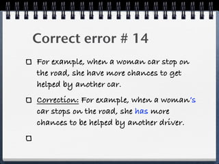 Correct error # 14
For example, when a woman car stop on
the road, she have more chances to get
helped by another car.
Correction: For example, when a woman’s
car stops on the road, she has more
chances to be helped by another driver.
 
