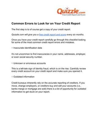 Common Errors to Look for on Your Credit Report
The first step is to of course get a copy of your credit report.

Quizzle.com will give you a free credit report and score every six months.

Once you have your credit report carefully go through this checklist looking
for some of the most common credit report errors and mistakes.

▢ Inaccurate identification data

It’s not uncommon to find inaccuracies in your name, addresses, employer,
or even social security number.

▢ Unknown or erroneous accounts

This is a tell-tale sign of identity fraud, which is on the rise. Carefully review
every credit account on your credit report and make sure you opened it.

▢ Outdated information

Credit bureaus inherently rely on the accurate reporting of creditors. If you
move, change employers, or creditors buy and sell your accounts (i.e.,
banks merge or mortgage are sold) there is a lot of opportunity for outdated
information to get stuck on your report.
 