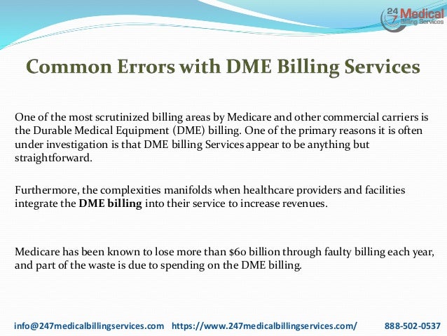 One of the most scrutinized billing areas by Medicare and other commercial carriers is
the Durable Medical Equipment (DME) billing. One of the primary reasons it is often
under investigation is that DME billing Services appear to be anything but
straightforward.
Furthermore, the complexities manifolds when healthcare providers and facilities
integrate the DME billing into their service to increase revenues.
Medicare has been known to lose more than $60 billion through faulty billing each year,
and part of the waste is due to spending on the DME billing.
info@247medicalbillingservices.com https://www.247medicalbillingservices.com/ 888-502-0537
 