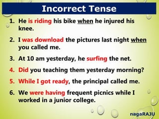 nagaRAJU
Incorrect Tense
1. He is riding his bike when he injured his
knee.
2. I was download the pictures last night when
you called me.
3. At 10 am yesterday, he surfing the net.
4. Did you teaching them yesterday morning?
5. While I got ready, the principal called me.
6. We were having frequent picnics while I
worked in a junior college.
1. He is riding his bike when he injured his
knee.
2. I was download the pictures last night when
you called me.
3. At 10 am yesterday, he surfing the net.
4. Did you teaching them yesterday morning?
5. While I got ready, the principal called me.
6. We were having frequent picnics while I
worked in a junior college.
 
