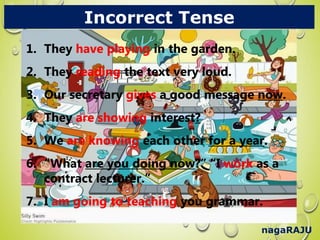 nagaRAJU
Incorrect Tense
1. They have playing in the garden.
2. They reading the text very loud.
3. Our secretary gives a good message now.
4. They are showing interest?
5. We are knowing each other for a year.
6. “What are you doing now?” “I work as a
contract lecturer.”
7. I am going to teaching you grammar.
1. They have playing in the garden.
2. They reading the text very loud.
3. Our secretary gives a good message now.
4. They are showing interest?
5. We are knowing each other for a year.
6. “What are you doing now?” “I work as a
contract lecturer.”
7. I am going to teaching you grammar.
 