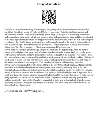 Essay About Music
The hole in the wall was teeming with teenagers and young adults, drenched in rain, and crowded
outside of Brooklyn s sealed off Baby s All Right . It was a rainy Saturday night and as soon as I
arrived at the address I knew I was at the right place. Baby s All Right is Williamsburg s venue for
underground and indie music, which also serves as a bar and restaurant; its stage and floor are situated
at the back. I joined the crowd and waited patiently in the downpour and just as the rain started to pour
even harder, they finally began to check tickets and let people funnel to the back. As I stepped in, a
wall of colorful lights behind the turntable greeted me. The lighting was an alluring, multicolored
silhouette of the objects on stage. ... Show more content on Helpwriting.net ...
Oliver hung out with two groups in high school, the nerds and the popular kids . With his nerdier
group, he would play video games and talk about superheroes and wrestlers. With his popular group,
he frequented parties and concerts. He describes himself as caught in the middle of two worlds . But,
the constant between these two worlds was his interest in punk rock, especially Green Day. His love of
bands such as Green Day and The Ramones, along with his parents musical influence, motivated his
decision to learn how to play the guitar. This launched his interest of becoming a musician.
Oliver enjoyed the guitar, but he also took a liking to the way hip hop beats sounded. Because of this
interest he started off making beats and rapping over a few of them, uploading these to his old
Soundcloud account. But, due to his insecurities, he ended up deleting most of his old work. His main
source of income at the time was from his work as a janitor, while his side job was as a guitarist for a
small time band. His time as a janitor was completely miserable. On top of that, he never truly enjoyed
being a guitarist, as he felt that his band mates weren t inspired to achieve anything greater than
making music solely as a hobby. Therefore, he decided to make a new Soundcloud where he would
frequently post beats, though he only rapped over a select few. Over time, he saw that his tracks on
Soundcloud were beginning to
... Get more on HelpWriting.net ...
 