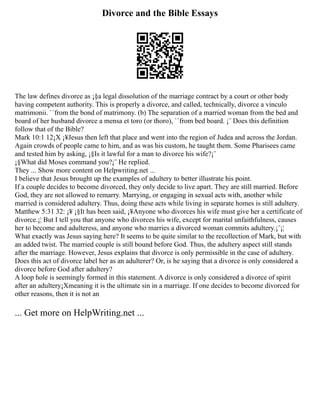 Divorce and the Bible Essays
The law defines divorce as ¡§a legal dissolution of the marriage contract by a court or other body
having competent authority. This is properly a divorce, and called, technically, divorce a vinculo
matrimonii. ``from the bond of matrimony. (b) The separation of a married woman from the bed and
board of her husband divorce a mensa et toro (or thoro), ``from bed board. ¡¨ Does this definition
follow that of the Bible?
Mark 10:1 12¡X ¡¥Jesus then left that place and went into the region of Judea and across the Jordan.
Again crowds of people came to him, and as was his custom, he taught them. Some Pharisees came
and tested him by asking, ¡§Is it lawful for a man to divorce his wife?¡¨
¡§What did Moses command you?¡¨ He replied.
They ... Show more content on Helpwriting.net ...
I believe that Jesus brought up the examples of adultery to better illustrate his point.
If a couple decides to become divorced, they only decide to live apart. They are still married. Before
God, they are not allowed to remarry. Marrying, or engaging in sexual acts with, another while
married is considered adultery. Thus, doing these acts while living in separate homes is still adultery.
Matthew 5:31 32: ¡¥ ¡§It has been said, ¡¥Anyone who divorces his wife must give her a certificate of
divorce.¡¦ But I tell you that anyone who divorces his wife, except for marital unfaithfulness, causes
her to become and adulteress, and anyone who marries a divorced woman commits adultery.¡¨¡¦
What exactly was Jesus saying here? It seems to be quite similar to the recollection of Mark, but with
an added twist. The married couple is still bound before God. Thus, the adultery aspect still stands
after the marriage. However, Jesus explains that divorce is only permissible in the case of adultery.
Does this act of divorce label her as an adulterer? Or, is he saying that a divorce is only considered a
divorce before God after adultery?
A loop hole is seemingly formed in this statement. A divorce is only considered a divorce of spirit
after an adultery¡Xmeaning it is the ultimate sin in a marriage. If one decides to become divorced for
other reasons, then it is not an
... Get more on HelpWriting.net ...
 
