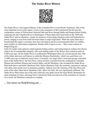 The Snake River History
The Snake River is the largest tributary of the Columbia River in the Pacific Northwest. One of the
most important rivers in the region, it rises in the mountains of the Continental Divide near the
southeastern corner of Yellowstone National Park and flows through Idaho and Oregon before finally
emptying into the Columbia River in Washington. Fifteen dams have been built on the 1040 mile
Snake River and its tributaries, mainly for purposes of providing irrigation water and hydroelectric
power, ranging in size from small diversion dams to major high dams. While the many dams have
transformed the region s economy, they have also had an adverse environmental effect on wildlife,
most notably on wild salmon migrations. Nearby Hells Canyon is one ... Show more content on
Helpwriting.net ...
Early fur traders and explorers noted regional trading centers, and archaeological evidence has shown
some to be of considerable antiquity. One such trading center in the Weiser area existed as early as
4,500 years ago. On the Snake River in southeastern Washington there are several ancient sites. One
of the oldest and most well known is called the Marmes Rockshelter, which was used from over
11,000 years ago to relatively recent times. Eventually, two large Native American groups controlled
most of the Snake River: the Nez Perce, whose territory stretched from the southeastern Columbia
Plateau into northern Oregon and western Idaho, and the Shoshone, who occupied the Snake River
Plain both above and below Shoshone Falls. Below Shoshone Falls, the economy centered on salmon,
who often came up the river in enormous numbers. Salmon were the mainstay of the Nez Perce and
most of the other tribes below Shoshone Falls. Above the falls, life was significantly different. The
Snake River Plain forms one of the only relatively easy paths across the main Rocky Mountains for
many hundreds of miles, allowing Native Americans both east and west of the mountains to interact.
As a result, the Shoshone centered on a trading
... Get more on HelpWriting.net ...
 