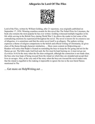 Allegories In Lord Of The Flies
Lord of the Flies, written by William Golding, after 21 rejections, was originally published on
September 17, 1954. Winning countless awards for this novel like The Nobel Prize for Literature, the
book also remains the most popular he has ever written. Golding witnessed multiple tragedies in his
life while serving in the British Navy during World War 2, he allows the reader to feel some of the
contradicting emotions he experienced throughout the novel. The novel is known for its extensive use
of allegories, it is sometimes said that the entire novel itself is an allegory. The authors writing
expresses a theme of religion comparisons to the beliefs and official writing of Christianity, he gives
clues of the theme through character similarities, ... Show more content on Helpwriting.net ...
Readers will notice that Ralph is fixated on reminding the boys to keep the fire going and not let the
flames go out. The bible reads And God said, the fire must be kept burning on; it must not go out.
(Leviticus 16:4) In the story when the fire does extinguish, although the connection is not made clear,
the boys also lose hope of being rescued from the island on which they are stranded and accept their
lives as savages. Also, at the very end of the story when the boys are rescued the novel makes note
that the island is engulfed in fire making it impossible to ignore the ties to the non literal flames
mentioned in The
... Get more on HelpWriting.net ...
 