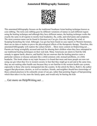 Annotated Bibliography Summary
This annotated bibliography focuses on the traditional Southeast Asian healing technique known as
coin rubbing. The term coin rubbing goes by different variations of names in each different region
using the healing technique and although they have different names, the healing technique works the
exactly the same in all regions to mostly treat headaches, flu, colds, and relief pains and symptoms.
The most common name can be found in literature are Cao gio, Gua sha, Beating the wind, or
Scarping/Scratching the wind. Although, Cao gio has been found on case reports in Western literature,
there are no data or studies to prove the physiological effects of the therapeutic therapy. Therefore, this
annotated bibliography will explore the culture beliefs ... Show more content on Helpwriting.net ...
Parents are being wrongfully accused and trail for abusing their children when they have attempted to
use traditional healing techniques on their sick kids. Many Americans are alarm to find the folk
remedy to appear harsh, abusive, and hurtful, but are unaware that the healing practice cures a
particular sickness or disease and pain like a child common cold, stomach problems, or a little
headache. This book relates to my topic because it is found that more and more people are now not
using cao gio when they live in western society in fear that they might go to jail and at the same time,
they are not seeking other health care because they re not familiar to the western health care system,
especially to those who newly immigrated into the country. In the article by Davis, Ruth E, the author
suggest that physicians, doctors, as well as teachers, friends, and neighbor should have knowledge of
these cultural practices to be culturally aware of cao gio, rather than pointing fingers of bad parenting
which then takes it to far, tears the family apart, and would only be hurting the kids
... Get more on HelpWriting.net ...
 