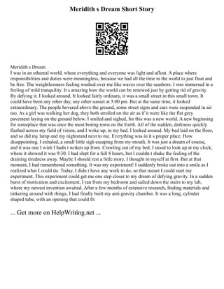 Meridith s Dream Short Story
Meridith s Dream
I was in an ethereal world, where everything and everyone was light and afloat. A place where
responsibilities and duties were meaningless, because we had all the time in the world to just float and
be free. The weightlessness feeling washed over me like waves over the seashore. I was immersed in a
feeling of mild tranquility. It s amazing how the world can be renewed just by getting rid of gravity.
By defying it. I looked around. It looked fairly ordinary, it was a small street in this small town. It
could have been any other day, any other sunset at 5:00 pm. But at the same time, it looked
extraordinary. The people hovered above the ground, some street signs and cars were suspended in air
too. As a girl was walking her dog, they both strolled on the air as if it were like the flat grey
pavement laying on the ground below. I smiled and sighed, for this was a new world. A new beginning
for someplace that was once the most boring town on the Earth. All of the sudden, darkness quickly
flashed across my field of vision, and I woke up, in my bed. I looked around. My bed laid on the floor,
and so did my lamp and my nightstand next to me. Everything was in it s proper place. How
disappointing. I exhaled, a small little sigh escaping from my mouth. It was just a dream of course,
and it was one I wish I hadn t woken up from. Crawling out of my bed, I stood to look up at my clock,
where it showed it was 9:30. I had slept for a full 8 hours, but I couldn t shake the feeling of the
draining tiredness away. Maybe I should rest a little more, I thought to myself at first. But at that
moment, I had remembered something. It was my experiment! I suddenly broke out into a smile as I
realized what I could do. Today, I didn t have any work to do, so that meant I could start my
experiment. This experiment could get me one step closer to my dream of defying gravity. In a sudden
burst of motivation and excitement, I ran from my bedroom and sailed down the stairs to my lab,
where my newest invention awaited. After a few months of extensive research, finding materials and
tinkering around with things, I had finally built my anti gravity chamber. It was a long, cylinder
shaped tube, with an opening that could fit
... Get more on HelpWriting.net ...
 