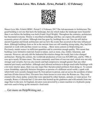 Shawn Love. Mrs. Echols . Erwc, Period 2 . 12 February
Shawn Love Mrs. Echols ERWC, Period 2 12 February 2017 The Advancements in Architecture The
good building is not one that hurts the landscape, but one which makes the landscape more beautiful
than it was before the building was built (Frank Lloyd Wright). Throughout the centuries, architecture
has fascinated everyone. History is inscribed in buildings and they can express the political and
economic power of a nation. Although time has gone by, buildings have not. You can still idolize
ancient Egyptian and Greek architecture and see how the events that occurred at that time influenced
them. Although buildings from as far as the ancient times are still standing strong today, they had few
materials to work with and they weren t as strong ... Show more content on Helpwriting.net ...
Previously, metals weren t in sufficient quantities and in consistent enough quality. This meant that
buildings were limited to materials found in nature, such as stone, clay, timber, limestone, and
concrete. However, not only did the Industrial Revolution change the world, but it also changed
architecture. During this century, the worldwide production of iron was 825,000 tons, and by 1900, it
rose up to nearly 50 times more. The most commonly used form of iron was steel, which was not only
stronger and versatile, but was also tensile and had compressive strength greater than any other
material previously used before. Although steel allowed architects to design much taller buildings with
a lot more interior space, there was one major flaw that prevented architects from doing so. To cement
a new friendship, especially between foreigners or persons of a different social world, a spark with
which both were secretly charged must fly from person to person, and cut across the accidents of place
and time (Elisha Graves Otis). Elevators have been known to exist since the Roman era. They were
created with a basic pulley system that were operated by either humans, animals, or water power. For
example, Rome s Coliseum had 12 elevators that hoisted up the gladiators and wild animals from one
stage floor to the next. In England, elevators were powered by a steam machine or a hydraulic pump
and were used to bring up the monarch s food more
... Get more on HelpWriting.net ...
 