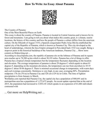 How To Write An Essay About Panama
The Country of Panama:
One of the Most Beautiful Places on Earth
This essay is about the country of Panama. Panama is located in Central America and is known for its
forest and mountains. I am going to tell you about what makes this country great, it s climate, tourist
locations, the history of this country and how the people of Panama s culture differs from the american
culture. On the fifteenth of August 1519, a Spanish conquistador Pedro Arias Dávila established the
capital city of the Republic of Panama, which is known as Panama City. This city developed as the
heart of undertakings, wherein the Inca Empire arranged in Peru dated back 1532 was caught. Being a
stopover point in the historical backdrop of the American landmass, Panama City ... Show more
content on Helpwriting.net ...
According to encyclopedia.com, the republic of panama sits on the Isthmus of Panama and its square
area reaches up to 78,200 sq km which is about 30,193 miles. Panama has a lot of things to offer.
Panama has a tropical climate temperature but the temperature fluctuates depending on the location
and elevation. The average temperature of panama is about 29 degrees C which equals to about 81
degrees F, depending on the mountain elevations, the temperature can run from anywhere to 10 19
degrees C about 50 66 degrees F. There is minimal occasional change in temperature, with warm days
and cool evenings consistently. Stickiness is very high, in any case, averaging 80%. Precipitation
midpoints 178 cm (70 in) in Panama City and 328 cm (129 in) in Colón. The time of lightest
precipitation is from January to March.
Worldatlas.com reported that Panama City, the capital city has a population of 880,691 and its
metropolitan area has a population of 1,272,672 people. An recent update reported that at the end of
2015, the population had increased to 3,929,141 which speaks to an expansion of 61,606 individuals
contrasted with
... Get more on HelpWriting.net ...
 