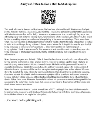 Analysis Of Ben Jonson s Ode To Shakespeare
This week s lecture is focused on Ben Jonson, his love hate relationship with Shakespeare, his lyric
poetry, Jonson s purpose, Jonson s life, and Volpone . Jonson was constantly compared to Shakespeare
which is often deemed as unfair. Sadly. Jonson was always second best even though they were two
different people with different writing styles, temperament, artistic interests, etc.. However, this could
be due to working around each other and always being in the same surroundings. There were times
when Jonson would hint at Shakespeare in his work but would often try to make Shakespeare look bad
in order to boost his ego. In my opinion, I do not blame Jonson for doing this because he was tired of
being compared to someone who was around ... Show more content on Helpwriting.net ...
In my opinion, I think it was wonderful that Jonson was able to achieve this because I am sure after
being compared to Shakespeare constantly that he needed something that he could call his own
achievement.
Next, Jonson s purpose was didactic. Didactic is defined the intent to teach or lecture others while
having a moral instruction as one s ulterior motive. Jonson was seen as a public poet. I believe his
used his poetry to teach others his neo classical virtues. He believed his poems could be used as
examples to introduce people to wisdom, honesty, and his version of a good life. In my opinion, I
think that Jonson s poems could be used as a template to show people how to live a better life or to
show the moral of the story. I think he was trying to teach others to embrace a good moral standing.
One could say that his ulterior motive was to teach people ethical principles and artistic standards
because he believed that someone of his standing should feel responsible to show others that they
should follow these rules. However, Jonson believed that his purpose was to defined the good life but
according to the lecture this would mean that Jonson would have to discover his self knowledge and
that it would have to be constant.
Next, Ben Jonson was born in London around June of 1572. Although, his father died two months
before his birth, Jonson was able to attend Westminster School but only for a short time. Afterwards,
he decided to follow in his stepfather s footprints
... Get more on HelpWriting.net ...
 