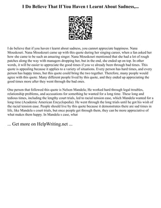 I Do Believe That If You Haven t Learnt About Sadness,...
I do believe that if you haven t learnt about sadness, you cannot appreciate happiness. Nana
Mouskouri. Nana Mouskouri came up with this quote during her singing career, when a fan asked her
how she came to be such an amazing singer. Nana Mouskouri mentioned that she had a lot of rough
patches along the way with managers dropping her, but in the end, she ended up on top. In other
words, it will be easier to appreciate the good times if you ve already been through bad times. This
quote is appealing because it applies to a variety of situations. Every person has hard times, and every
person has happy times, but this quote could bring the two together. Therefore, many people would
agree with this quote. Many different people lived by this quote, and they ended up appreciating the
good times more after they went through the bad ones.
One person that followed this quote is Nelson Mandela; He worked hard through legal troubles,
relationship problems, and accusations for something he wanted for a long time. These long and
tedious times, including the lengthy court trials, led to racial tension ease, which Mandela wanted for a
long time (Academic American Encyclopedia). He went through the long trials until he got his wish of
the racial tension ease. People should live by this quote because it demonstrates there are sad times in
life, like Mandela s court trials, but once people get through them, they can be more appreciative of
what makes them happy. In Mandela s case, what
... Get more on HelpWriting.net ...
 