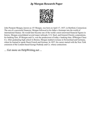 Jp Morgan Research Paper
John Pierpont Morgan, known as J.P. Morgan, was born on April 17, 1837, in Hartford, Connecticut.
The son of a successful financier, Morgan followed in his father s footsteps into the world of
international finance. He would later become one of the world s most renowned financial figures in
history. Morgan consolidated several major railroads, U.S. Steel, and General Electric corporations,
his banking firm, JP Morgan and Co, was the predecessor of today s banking titan, JPMorgan Chase
Co. After graduating high school in Boston, Morgan studied overseas in Switzerland and Germany,
where he learned to speak fluent French and German. In 1857, his career started with the New York
extension of the London based George Peabody and Co. whose connections
... Get more on HelpWriting.net ...
 