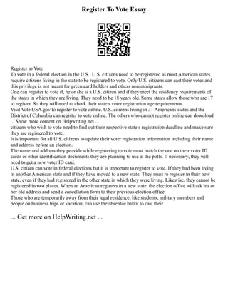 Register To Vote Essay
Register to Vote
To vote in a federal election in the U.S., U.S. citizens need to be registered as most American states
require citizens living in the state to be registered to vote. Only U.S. citizens can cast their votes and
this privilege is not meant for green card holders and others nonimmigrants.
One can register to vote if, he or she is a U.S. citizen and if they meet the residency requirements of
the states in which they are living. They need to be 18 years old. Some states allow those who are 17
to register. So they will need to check their state s voter registration age requirements.
Visit Vote.USA.gov to register to vote online. U.S. citizens living in 31 Americans states and the
District of Columbia can register to vote online. The others who cannot register online can download
... Show more content on Helpwriting.net ...
citizens who wish to vote need to find out their respective state s registration deadline and make sure
they are registered to vote.
It is important for all U.S. citizens to update their voter registration information including their name
and address before an election.
The name and address they provide while registering to vote must match the one on their voter ID
cards or other identification documents they are planning to use at the polls. If necessary, they will
need to get a new voter ID card.
U.S. citizen can vote in federal elections but it is important to register to vote. If they had been living
in another American state and if they have moved to a new state. They must re register in their new
state, even if they had registered in the other state in which they were living. Likewise, they cannot be
registered in two places. When an American registers in a new state, the election office will ask his or
her old address and send a cancellation form to their previous election office.
Those who are temporarily away from their legal residence, like students, military members and
people on business trips or vacation, can use the absentee ballot to cast their
... Get more on HelpWriting.net ...
 