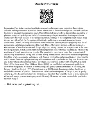 Qualitative Critique
IntroductionThis study examined qualitative research on Pregnancy and protection: Perceptions,
attitudes and experiences of Australian female adolescents to determine designs and methods used and
to discover emergent themes across study. Most of the study reviewed was described as qualitative or
phenomenological by design and included samples comprising of Australian females participants
exclusively. Based on analysis of the collective primary findings of the sample research studys, three
themes were identified: (a) Perceptions, (b) attitudes and (c) experiences of Australian female
adolescents. Overall, the study revealed that most adolescent females perceive pregnancy as a rite of
passage and a challenging yet positive life event. This ... Show more content on Helpwriting.net ...
One example of a qualitative research design might be a survey constructed as a precursor to the paper
towel experiment. A study completed before the experiment was performed would reveal which of the
multitude of brands were the most popular. The quantitative experiment could then be constructed
around only these brands, saving a lot of time, money and resources. Qualitative methods are probably
the oldest of all experimental techniques, with Ancient Greek philosophers qualitatively observing the
world around them and trying to come up with answers which explained what they saw. Some reviews
and metasyntheses of qualitative studies have been done [Barroso and Powell Cope 2000, Field and
Marck 1994, Jensen and Allen 1994 and Sleutel 1998], but established and systematic guidelines,
aside from critique and evaluation of methodology and quality of the components of the study, are
lacking [Sandelowski et al 1997]. [Sandelowski et al 1997] stated, In general, studies should not be
excluded for reasons of quality,...there are wide variations in conceptions of the good, and in quality
criteria (p. 368). Research studies were not excluded based on their scientific merit to avoid exclusion
of research studys germane to the purpose of this study. However, universal standards for qualitative
research study as
... Get more on HelpWriting.net ...
 