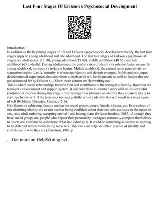 Last Four Stages Of Erikson s Psychosocial Development
Introduction
In addition to the beginning stages of life and Erikson s psychosocial development theory, the last four
stages apply to young adulthood and late adulthood. The last four stages of Erikson s psychosocial
stages are adolescence (12 18), young adulthood (19 40), middle adulthood (40 65), and late
adulthood (65 to death). During adolescence, the central crisis of identity vs role confusion occurs. In
young adulthood, intimacy vs isolation begins. Middle adulthood, the central crisis generativity vs
stagnation begins. Lastly, maturity is where ego identity and despair emerges. In this analysis paper,
developmental experiences that contribute to each crisis will be discussed; as well as factors that are
not accounted for by Erikson s ... Show more content on Helpwriting.net ...
This is where social relationships become vital and contributes to the teenager s identity. Based on the
teenager s environment and support system, it can contribute to whether successful or unsuccessful
resolution will occur during this stage. If the teenager has obtained an identity they are more likely to
stay true to one self. If the teen does not successfully achieve identity this will result in a weak sense
of self (Robbins, Chaterjee, Canda, p.216).
Key factors in achieving identity are having social groups, peers, friends, cliques, etc. Expressions of
one obtaining identity are events such as being confident about their sex role, curiosity in the opposite
sex, tests adult authority, accepting one self, and having plans (Erikson handout, 2017). Although they
have social groups and people who impact their personality, teenagers constantly compare themselves
to others and continue to understand what individuality is. It could be something as simple as wanting
to be different which means being ourselves. This can also help one obtain a sense of identity and
confidence in who they are (Josselson, 1987, p
... Get more on HelpWriting.net ...
 