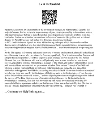 Leni Riefenstahl
Research Assessment on a Personality in the Twentieth Century: Leni Riefenstahl a) Describe the
major influences that led to the rise to prominence of your chosen personality in her nation s history.
The major influences that led to Leni Riefenstahl s rise to prominence includes a fateful event that
kindles her fascination with film, the continual influence of mountain (Berg) films and acclaimed
director Dr Arnold Fanck as well as her first début as a director and producer.
In 1925 Leni Riefenstahl injured her knee whilst dancing in Prague which threatened to end her
dancing career. Fatefully, it was this injury that introduced her to mountain films as she came across
an advertising poster for Berg des Schicksals (Mountain of ... Show more content on Helpwriting.net
...
As the film opened in Germany and around the world it became obvious that Riefenstahl had achieved
overall success, beyond all expectations. In America, specifically New York it was called flawless and
a highly fascinating fantasy . The Blue Light was even awarded a silver medal at the first Venice
Biennale that year. Riefenstahl still saw herself primarily as an actress, but after her new found
success, expected to continue filmmaking as a career. If The Blue Light had not influenced her career
path she would not have reached her prominence with her films such as Triumph of the Will and
Olympia to come. Riefenstahl did not only gain wider international fame, she also gained the
admiration and support of Adolf Hitler. According to Audrey Salkeld, Hitler was already an admirer of
hers, having been won over by her first dance of fluttering veils in her first movie.......From then on,
he had followed her career with interest, The Blue Light in particular catching his imagination. Indeed
the success of The Blue Light was one of the determining influences on Riefenstahl s rise to
prominence as she states, This film was pivotal in my life, not so much because it was my first
successful effort as a producer and director, but because Hitler was so fascinated by this film that he
insisted I make a documentary about the Party rally in Nuremberg. The result was Triumph of
... Get more on HelpWriting.net ...
 