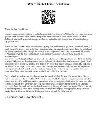 Where the Red Fern Grows Essay
Where the Red Fern Grows
I cannot remember the first time I read Where the Red Fern Grows, by Wilson Rawls. I read it at about
age ten, and I have lost count of how many times I read it since. It was a period in my life when
childhood was nearly over, but adolescence had not yet set in, and it was a time when animals were
my greatest love.
Where the Red Fern Grows is a novel about a young boy and his two dogs, but to an animal lover, it is
much more. The story is told in the first person narrative, by an adult reminiscing about his childhood;
the reader experiences life through the eyes of an eleven year old boy living in the Ozark Mountains
of Arkansas. Over the boy s shoulder, an older narrator frequently ... Show more content on
Helpwriting.net ...
As a child I read Where the Red Fern Grows for its adventures and the profound love Billy has for his
two dogs. Billy and his dogs go hunting every night and play in the river during the day. Since I felt I
was somewhat of a tomboy, and had two dogs of my own, this greatly appealed to me. The suspense I
felt whenever the dogs treed a coon, or the time Grandpa was lost in the blizzard and the dogs found
him, never ceased each time I read the book. As I re read it now, however, I can see that there are
many more factors that appealed to me, but I did not realize it at the time.
This is a book about love not only human love for an animal, but the love of a parent for a child, a
man for his home, and a special love between two animals. Billy s family is extremely close knit. His
mother teaches Billy and his two sisters to read and write because the school is too far away, and when
he turns eleven. Billy s father lets him help out in the fields. To complete the happy nest. Grandpa
lives right down the road, and has the family over every Sunday afternoon for supper. There is security
in this atmosphere of love. After leaving home for three days to pick up the puppies, Billy s mother
breaks down and cries at his return this is punishment enough for Billy, and he
... Get more on HelpWriting.net ...
 