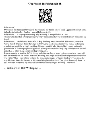 Oppression In Fahrenheit 451
Fahrenheit 451
Oppression has been seen throughout the years and has been a serious issue. Oppression is even found
in books, including Ray Bradbury s novel Fahrenheit 451.
Fahrenheit 451 is a dystopian novel by Ray Bradbury, it was published in 1953.
This novel is based on a American society where books are outlawed, firemen burn any books that are
found.
Fahrenheit 451 s Relation to World War II. Ray Bradbury wrote Fahrenheit 451 several years after
World War II. The Nazi Book Burnings. In WWII, any non German books were burned and anyone
who had one would be severely punished. Montags world is a lot like the Nazi s supra nationalist
government, in that the people are oppressed by the government and they keep them brainwashed and
zombified ... Show more content on Helpwriting.net ...
I was wandering around the UCLA library and discovered there was a typing room where you could
rent a typewriter for ten cents a half hour Bradbury. The origin of the books being burned in the novel
was Hitler. When I was fifteen, he burnt the books in the streets of Berlin. Bradbury. Then along the
way I learned about the libraries in Alexandra being burnt Bradbury. That grieved my soul. Since I m
self educated, that means my educators the libraries are in danger. Bradbury ( Fahrenheit
... Get more on HelpWriting.net ...
 