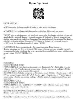 Physics Experiment
EXPERIMENT NO 1
AIM To determine the frequency of A. C. mains by using an electric vibrator.
APPARATUS Electric vibrator, table lamp, pulley, weight box, fishing cord, a. c. source.
THEORY when a cord of mass per unit length m is connected to the vibrating rod of the vibrator and
stretched with a tension T, the cord vibrators in segments. If the length of the cord is then adjusted
until the nodes are clearly marked, the frequency of the stretched string is the same as of the vibrating
rod which is vibrating with the frequency of A.C. Mains. Its frequency of vibrating is given by
η=12lTm And this is also frequency of A.C. mains. FIGURE
PROCEDURE 1. Switch on current and ... Show more content on Helpwriting.net ...
Here the leakage current flows in the circuit. This current is known as reverse saturation current. It
increases rapidly in the initial stage due to an exponential decrease of diffusion current with increasing
reverse voltage. CIRCUIT DIAGRAM A
V
A
V
PROCEDURE
SEMICONDOUTOR DIODE:
FORWARD BIAS: 1. Make the connection as shown in the circuit. 2. Vary the inbuilt d. c. supply
voltage in steps of 0.1V and note down corresponding voltmeter and ammeter readings. 3. Plot the
graph of voltage (on x axis) Vs current I (on y axis).
REVERSE BIAS: 1. Make the connection as shown in the circuit. 2. Put the voltmeter range switch to
50V and ammeter range switch to 200 µA. 3. Vary the supply voltage in steps of 1V and note down
corresponding voltmeter and ammeter readings. 4. Plot the graph of voltage (on x axis) Vs current I
(on y axis).
OBSERVATION TABLE
SEMICONDOUTOR DIODE:
FORWARD BIAS: S. NO. | VOLTAGE (V) | CURRENT (mA) | | Division | Least count | Total |
Division | Least count | Total | | | | | | | |
REVERSE BIAS: S. NO. | VOLTAGE (V) | CURRENT (µ A) | | Division | Least count | Total |
Division | Least count | Total | | | | | | | |
RESULT Forward and reverse bias characteristics of semiconductor diode is plotted on the graph.
 