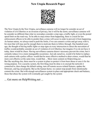 New Utopia Research Paper
The New Utopia In the New Utopia, surveillance cameras will no longer be consider an act of
violation of civil liberties or an invasion of privacy, but it will be the norm; surveillance cameras will
be consider no different than what we nowadays consider a stop sign, a traffic light, or even the posted
speed limit on the road way. To be able to stop crimes from happening, there is a need for law
enforcement officers to be able to predict that a crime will occur in order to prevent it from happening.
As human nature, we always tend to push the limits, if we can commit a crime and get away with it,
for most that will may just be enough them to motivate them to follow through. One hundred years
ago, the thought of having traffic lights or stop signs at every intersection to direct the movement of
traffics would probably consider an act of violation of civil liberties; but imagine if we do not have it
today, there would be chaos. Having surveillance cameras doesn t necessary prevent the crime, but it
certainly reduce it to a more manageable occurrence. Just ask ourselves, would it be better to replace
each camera with a police officer: would that be more effective method to deter crimes, would that be
more cost effective at the same time, would that ... Show more content on Helpwriting.net ...
But like anything else, there must be a system in place to protect it from been abuse or uses it for the
wrong purpose. For a security system, the first thing must be done is to encrypt the network it
connected to, then change the default setting, turn off remote access related features, update the
firmware, and log out properly. But as the human factor, we cannot stop people from intentionally
commit the crime. But with enough surveillances system in place and appropriate check and balance,
those that abuse the system will eventually get caught by the system
... Get more on HelpWriting.net ...
 