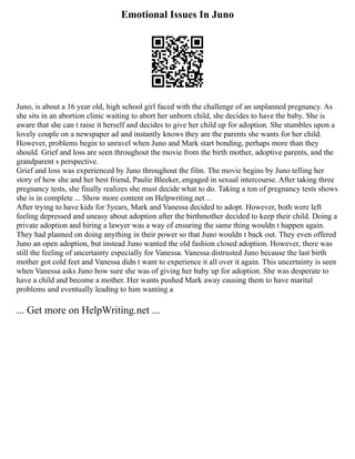 Emotional Issues In Juno
Juno, is about a 16 year old, high school girl faced with the challenge of an unplanned pregnancy. As
she sits in an abortion clinic waiting to abort her unborn child, she decides to have the baby. She is
aware that she can t raise it herself and decides to give her child up for adoption. She stumbles upon a
lovely couple on a newspaper ad and instantly knows they are the parents she wants for her child.
However, problems begin to unravel when Juno and Mark start bonding, perhaps more than they
should. Grief and loss are seen throughout the movie from the birth mother, adoptive parents, and the
grandparent s perspective.
Grief and loss was experienced by Juno throughout the film. The movie begins by Juno telling her
story of how she and her best friend, Paulie Bleeker, engaged in sexual intercourse. After taking three
pregnancy tests, she finally realizes she must decide what to do. Taking a ton of pregnancy tests shows
she is in complete ... Show more content on Helpwriting.net ...
After trying to have kids for 5years, Mark and Vanessa decided to adopt. However, both were left
feeling depressed and uneasy about adoption after the birthmother decided to keep their child. Doing a
private adoption and hiring a lawyer was a way of ensuring the same thing wouldn t happen again.
They had planned on doing anything in their power so that Juno wouldn t back out. They even offered
Juno an open adoption, but instead Juno wanted the old fashion closed adoption. However, there was
still the feeling of uncertainty especially for Vanessa. Vanessa distrusted Juno because the last birth
mother got cold feet and Vanessa didn t want to experience it all over it again. This uncertainty is seen
when Vanessa asks Juno how sure she was of giving her baby up for adoption. She was desperate to
have a child and become a mother. Her wants pushed Mark away causing them to have marital
problems and eventually leading to him wanting a
... Get more on HelpWriting.net ...
 
