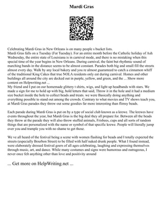 Mardi Gras
Celebrating Mardi Gras in New Orleans is on many people s bucket lists.
Mardi Gras falls on a Tuesday (Fat Tuesday). For an entire month before the Catholic holiday of Ash
Wednesday, the entire state of Louisiana is in carnival mode, and there is no mistaking when this
special time of the year begins in New Orleans. During carnival, the faint but rhythmic sound of
marching bands in the distance seems to be almost constant. Parades both big and small fill the streets
almost every day. Walk by any local bakery and you re almost guaranteed to catch a cinnamon whiff
of the traditional King Cakes that true NOLA residents only eat during carnival. Homes and other
buildings all around the city are decked out in purple, yellow, and green, and the ... Show more
content on Helpwriting.net ...
My friend and I put on our homemade glittery t shirts, wigs, and light up headbands with stars. We
made a sign for me to hold up with big, bold letters that said, Throw it in the hole and it had a medium
size bucket inside the hole to collect beads and treats. we were Basically doing anything and
everything possible to stand out among the crowds. Contrary to what movies and TV shows teach you,
at Mardi Gras parades they throw out some goodies far more interesting than flimsy beads.
Each parade during Mardi Gras is put on by a type of social club known as a krewe. The krewes have
events throughout the year, but Mardi Gras is the big deal they all prepare for. Between all the beads
they throw at the parade they will also throw stuffed animals, Frisbees, cups and all sorts of random
things that are personalized with the name or symbol of that specific krewe. People will literally jump
over you and trample you with no shame to get those.
We ve all heard of the festival being a scene with women flashing for beads and I totally expected the
streets (especially Bourbon Street) to be filled with half naked drunk people. What I found instead,
were elaborately dressed festival goers of all ages celebrating, laughing and expressing themselves
through music, art, and dance. While many costumes and signs were humorous and outrageous, I
never once felt anything other than love and positivity around
... Get more on HelpWriting.net ...
 