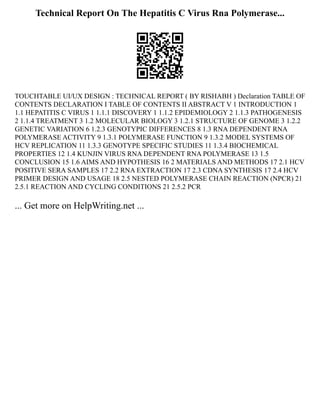 Technical Report On The Hepatitis C Virus Rna Polymerase...
TOUCHTABLE UI/UX DESIGN : TECHNICAL REPORT ( BY RISHABH ) Declaration TABLE OF
CONTENTS DECLARATION I TABLE OF CONTENTS II ABSTRACT V 1 INTRODUCTION 1
1.1 HEPATITIS C VIRUS 1 1.1.1 DISCOVERY 1 1.1.2 EPIDEMIOLOGY 2 1.1.3 PATHOGENESIS
2 1.1.4 TREATMENT 3 1.2 MOLECULAR BIOLOGY 3 1.2.1 STRUCTURE OF GENOME 3 1.2.2
GENETIC VARIATION 6 1.2.3 GENOTYPIC DIFFERENCES 8 1.3 RNA DEPENDENT RNA
POLYMERASE ACTIVITY 9 1.3.1 POLYMERASE FUNCTION 9 1.3.2 MODEL SYSTEMS OF
HCV REPLICATION 11 1.3.3 GENOTYPE SPECIFIC STUDIES 11 1.3.4 BIOCHEMICAL
PROPERTIES 12 1.4 KUNJIN VIRUS RNA DEPENDENT RNA POLYMERASE 13 1.5
CONCLUSION 15 1.6 AIMS AND HYPOTHESIS 16 2 MATERIALS AND METHODS 17 2.1 HCV
POSITIVE SERA SAMPLES 17 2.2 RNA EXTRACTION 17 2.3 CDNA SYNTHESIS 17 2.4 HCV
PRIMER DESIGN AND USAGE 18 2.5 NESTED POLYMERASE CHAIN REACTION (NPCR) 21
2.5.1 REACTION AND CYCLING CONDITIONS 21 2.5.2 PCR
... Get more on HelpWriting.net ...
 