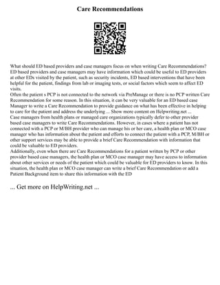 Care Recommendations
What should ED based providers and case managers focus on when writing Care Recommendations?
ED based providers and case managers may have information which could be useful to ED providers
at other EDs visited by the patient, such as security incidents, ED based interventions that have been
helpful for the patient, findings from lab or imaging tests, or social factors which seem to affect ED
visits.
Often the patient s PCP is not connected to the network via PreManage or there is no PCP written Care
Recommendation for some reason. In this situation, it can be very valuable for an ED based case
Manager to write a Care Recommendation to provide guidance on what has been effective in helping
to care for the patient and address the underlying ... Show more content on Helpwriting.net ...
Case managers from health plans or managed care organizations typically defer to other provider
based case managers to write Care Recommendations. However, in cases where a patient has not
connected with a PCP or M/BH provider who can manage his or her care, a health plan or MCO case
manager who has information about the patient and efforts to connect the patient with a PCP, M/BH or
other support services may be able to provide a brief Care Recommendation with information that
could be valuable to ED providers.
Additionally, even when there are Care Recommendations for a patient written by PCP or other
provider based case managers, the health plan or MCO case manager may have access to information
about other services or needs of the patient which could be valuable for ED providers to know. In this
situation, the health plan or MCO case manager can write a brief Care Recommendation or add a
Patient Background item to share this information with the ED
... Get more on HelpWriting.net ...
 