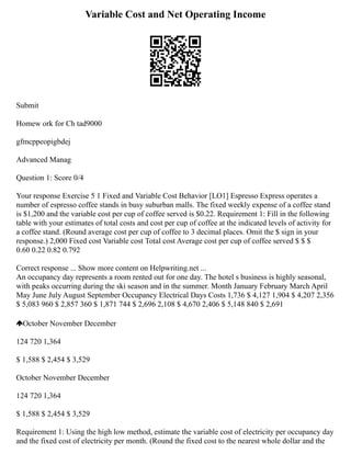 Variable Cost and Net Operating Income
Submit
Homew ork for Ch tad9000
gfmcppeopigbdej
Advanced Manag
Question 1: Score 0/4
Your response Exercise 5 1 Fixed and Variable Cost Behavior [LO1] Espresso Express operates a
number of espresso coffee stands in busy suburban malls. The fixed weekly expense of a coffee stand
is $1,200 and the variable cost per cup of coffee served is $0.22. Requirement 1: Fill in the following
table with your estimates of total costs and cost per cup of coffee at the indicated levels of activity for
a coffee stand. (Round average cost per cup of coffee to 3 decimal places. Omit the $ sign in your
response.) 2,000 Fixed cost Variable cost Total cost Average cost per cup of coffee served $ $ $
0.60 0.22 0.82 0.792
Correct response ... Show more content on Helpwriting.net ...
An occupancy day represents a room rented out for one day. The hotel s business is highly seasonal,
with peaks occurring during the ski season and in the summer. Month January February March April
May June July August September Occupancy Electrical Days Costs 1,736 $ 4,127 1,904 $ 4,207 2,356
$ 5,083 960 $ 2,857 360 $ 1,871 744 $ 2,696 2,108 $ 4,670 2,406 $ 5,148 840 $ 2,691
October November December
124 720 1,364
$ 1,588 $ 2,454 $ 3,529
October November December
124 720 1,364
$ 1,588 $ 2,454 $ 3,529
Requirement 1: Using the high low method, estimate the variable cost of electricity per occupancy day
and the fixed cost of electricity per month. (Round the fixed cost to the nearest whole dollar and the
 