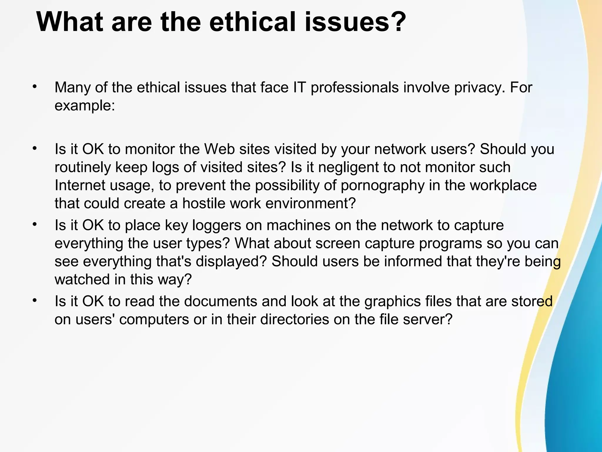What are the ethical issues?
• Many of the ethical issues that face IT professionals involve privacy. For
example:
• Is it OK to monitor the Web sites visited by your network users? Should you
routinely keep logs of visited sites? Is it negligent to not monitor such
Internet usage, to prevent the possibility of pornography in the workplace
that could create a hostile work environment?
• Is it OK to place key loggers on machines on the network to capture
everything the user types? What about screen capture programs so you can
see everything that's displayed? Should users be informed that they're being
watched in this way?
• Is it OK to read the documents and look at the graphics files that are stored
on users' computers or in their directories on the file server?
 