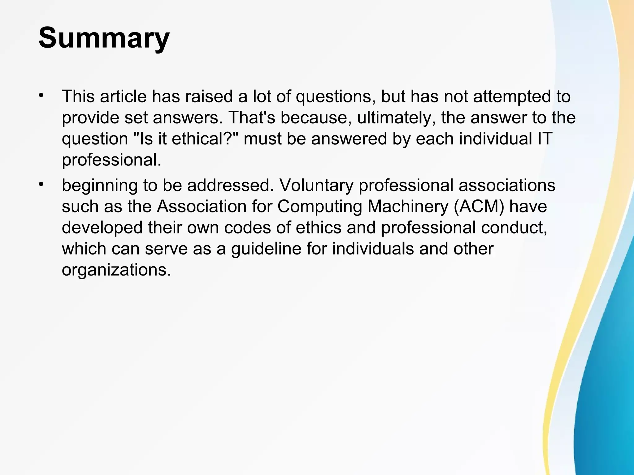 Summary
• This article has raised a lot of questions, but has not attempted to
provide set answers. That's because, ultimately, the answer to the
question "Is it ethical?" must be answered by each individual IT
professional.
• beginning to be addressed. Voluntary professional associations
such as the Association for Computing Machinery (ACM) have
developed their own codes of ethics and professional conduct,
which can serve as a guideline for individuals and other
organizations.
 