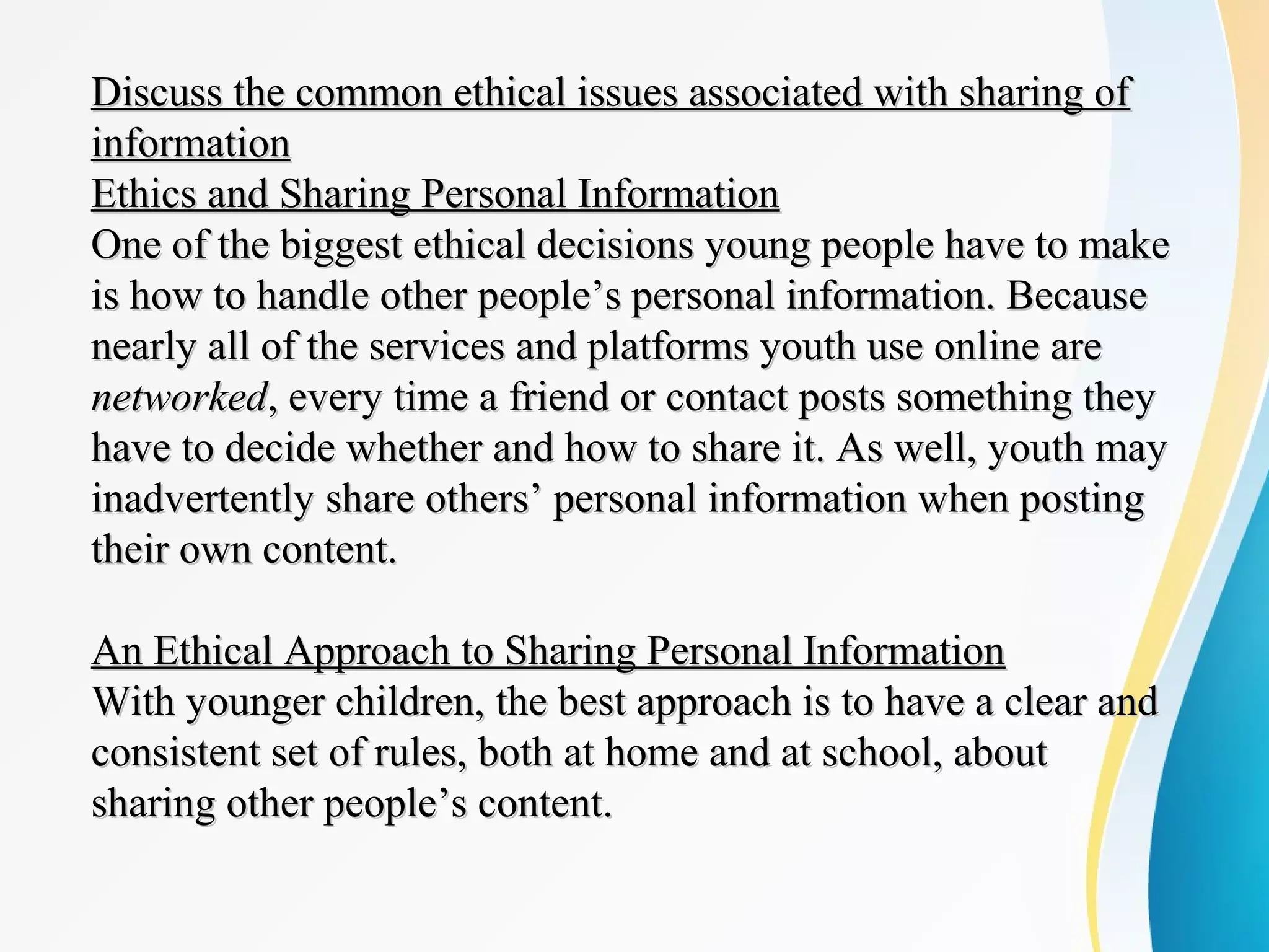 Discuss the common ethical issues associated with sharing ofDiscuss the common ethical issues associated with sharing of
informationinformation
Ethics and Sharing Personal InformationEthics and Sharing Personal Information
One of the biggest ethical decisions young people have to makeOne of the biggest ethical decisions young people have to make
is how to handle other people’s personal information. Becauseis how to handle other people’s personal information. Because
nearly all of the services and platforms youth use online arenearly all of the services and platforms youth use online are
networkednetworked, every time a friend or contact posts something they, every time a friend or contact posts something they
have to decide whether and how to share it. As well, youth mayhave to decide whether and how to share it. As well, youth may
inadvertently share others’ personal information when postinginadvertently share others’ personal information when posting
their own content.their own content.
An Ethical Approach to Sharing Personal InformationAn Ethical Approach to Sharing Personal Information
With younger children, the best approach is to have a clear andWith younger children, the best approach is to have a clear and
consistent set of rules, both at home and at school, aboutconsistent set of rules, both at home and at school, about
sharing other people’s content.sharing other people’s content.
 